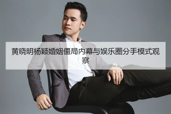 黄晓明杨颖婚姻僵局内幕与娱乐圈分手模式观察
